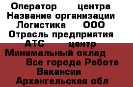 Оператор Call-центра › Название организации ­ Логистика365, ООО › Отрасль предприятия ­ АТС, call-центр › Минимальный оклад ­ 15 000 - Все города Работа » Вакансии   . Архангельская обл.,Северодвинск г.